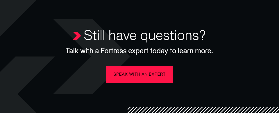 Still have questions? Talk with a Fortress expert today to learn more. Speak with an Expert